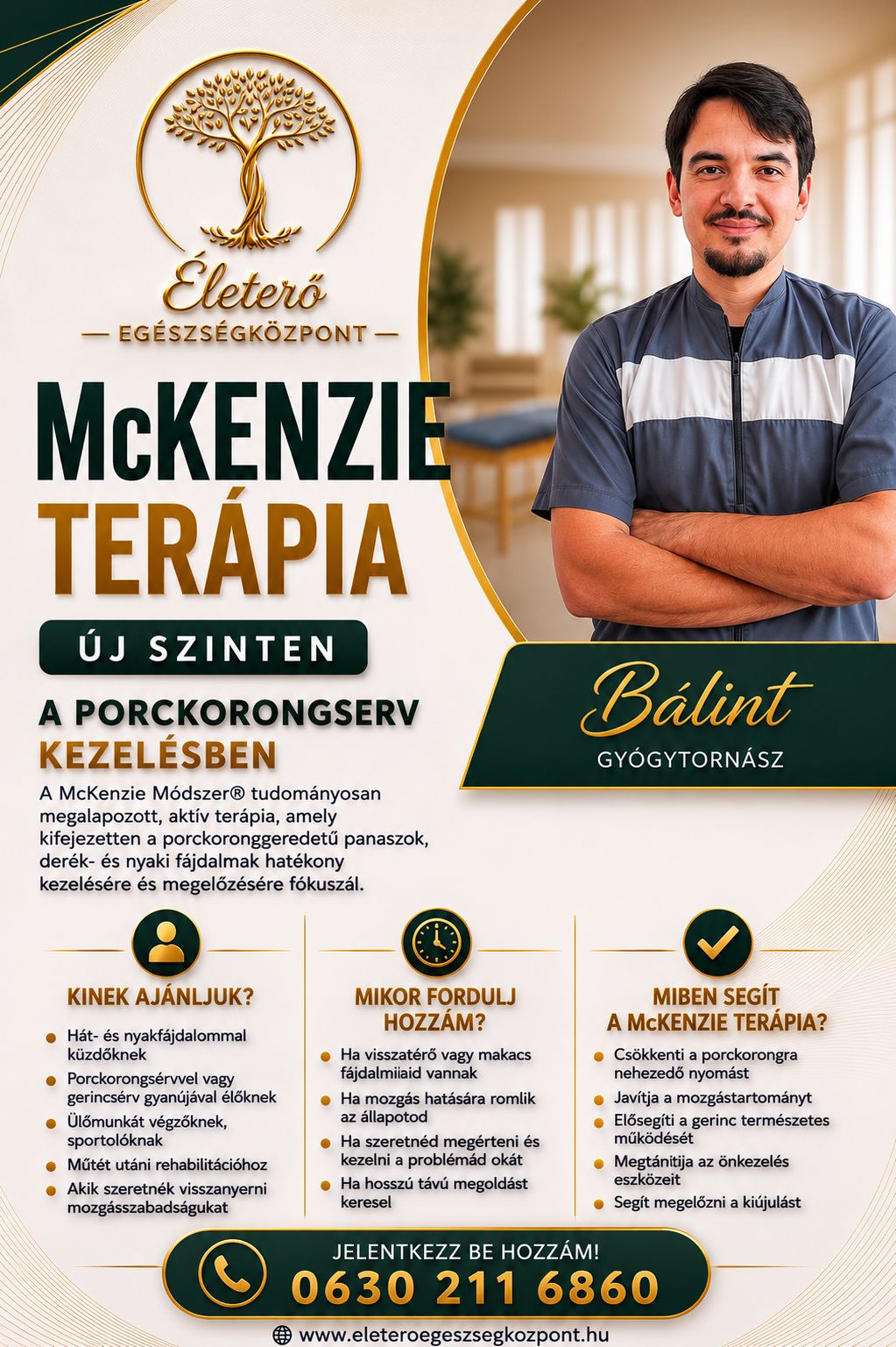 McKenzie terápia az Életerő Egészségközpontban
Új szinten a porckorongsérv kezelésében
Célzott, személyre szabott gyógytorna
Nem csak a tüneteket, hanem a kiváltó okot kezeljük
A McKenzie módszer világszerte elismert, tudományosan megalapozott terápia, amely hatékony segítséget nyújthat:
derékfájdalom esetén
nyakfájdalomnál
porckorongsérv okozta panaszoknál
kisugárzó fájdalomnál, zsibbadásnál
mozgásbeszűkülésnél
A cél nem csupán a fájdalom csökkentése, hanem a mozgásszabadság visszaadása és a kiújulás megelőzése.
Bálint – gyógytornász
Segítségével megtanulhatod tested jelzéseit, és aktívan tehetsz a tartós javulásért.